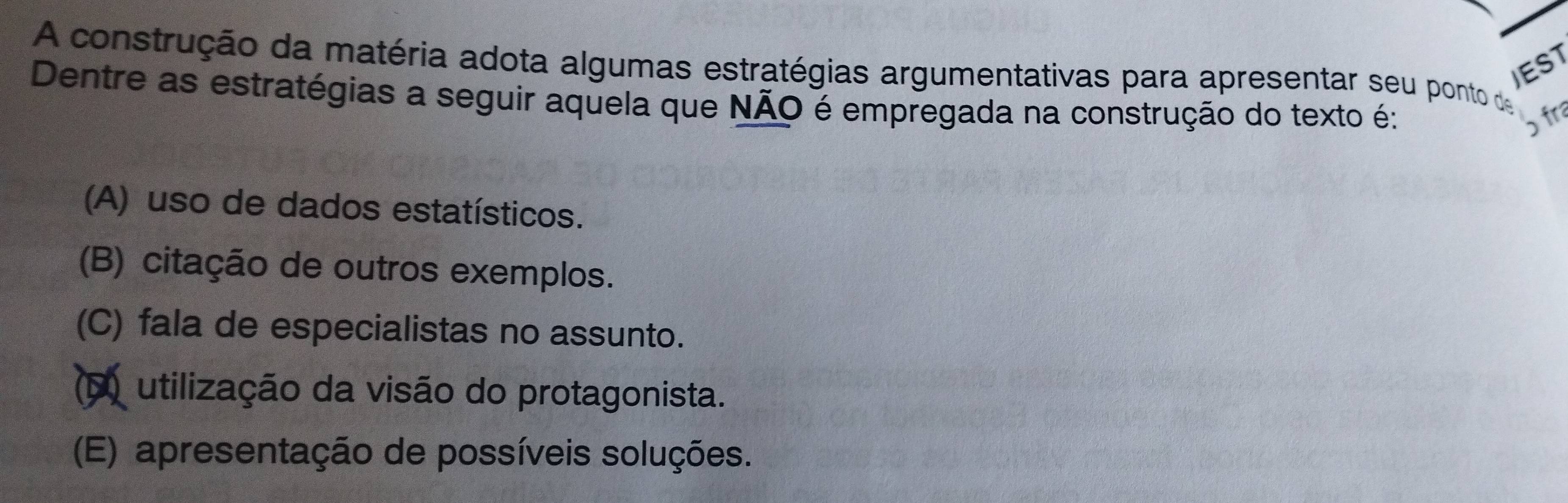 A construção da matéria adota algumas estratégias argumentativas para apresentar seu ponto de JEST
Dentre as estratégias a seguir aquela que NÃO é empregada na construção do texto é:
ɔ fr
(A) uso de dados estatísticos.
(B) citação de outros exemplos.
(C) fala de especialistas no assunto.
(F) utilização da visão do protagonista.
(E) apresentação de possíveis soluções.