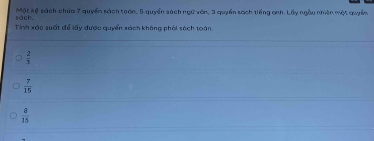 Một kệ sách chứa 7 quyển sách toán, 5 quyển sách ngữ văn, 3 quyển sách tiếng anh. Lấy ngẫu nhiên một quyển
sách.
Tính xác suất để lấy được quyển sách không phải sách toán.
 2/3 
 7/15 
 8/15 