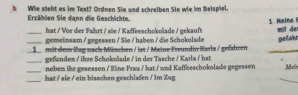 Wie steht es im Text? Ordnen Sie und schreiben Sie wie im Beispiel. 
Erzählen Sie dann die Geschichte. 
1 Meine 
_hat / Vor der Fahrt / sie / Kaffeeschokolade / gekauft mit de 
_gemeinsam / gegessen / Sie / haben / die Schokolade 
gefahr 
_ 
1 mit dem Zug nach München / ist / Meine Freundin Karla / gefahren 
_gefunden / ihre Schokolade / in der Tasche / Karla / hat 
_neben ihr gesessen / Eine Frau / hat / und Kaffeeschokolade gegessen Mein 
_hat / sie / ein bisschen geschlafen / Im Zug