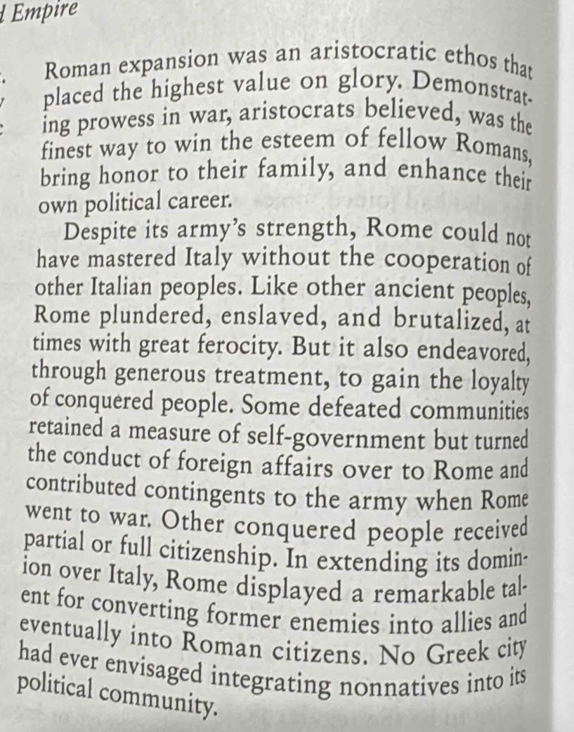 Empire 
Roman expansion was an aristocratic ethos that 
placed the highest value on glory. Demonstrat- 
ing prowess in war, aristocrats believed, was the 
finest way to win the esteem of fellow Romans, 
bring honor to their family, and enhance their 
own political career. 
Despite its army’s strength, Rome could not 
have mastered Italy without the cooperation of 
other Italian peoples. Like other ancient peoples, 
Rome plundered, enslaved, and brutalized, at 
times with great ferocity. But it also endeavored, 
through generous treatment, to gain the loyalty 
of conquered people. Some defeated communities 
retained a measure of self-government but turned 
the conduct of foreign affairs over to Rome and 
contributed contingents to the army when Rome 
went to war. Other conquered people received 
partial or full citizenship. In extending its domin- 
ion over Italy, Rome displayed a remarkable tal- 
ent for converting former enemies into allies and 
eventually into Roman citizens. No Greek city 
had ever envisaged integrating nonnatives into its 
political community.