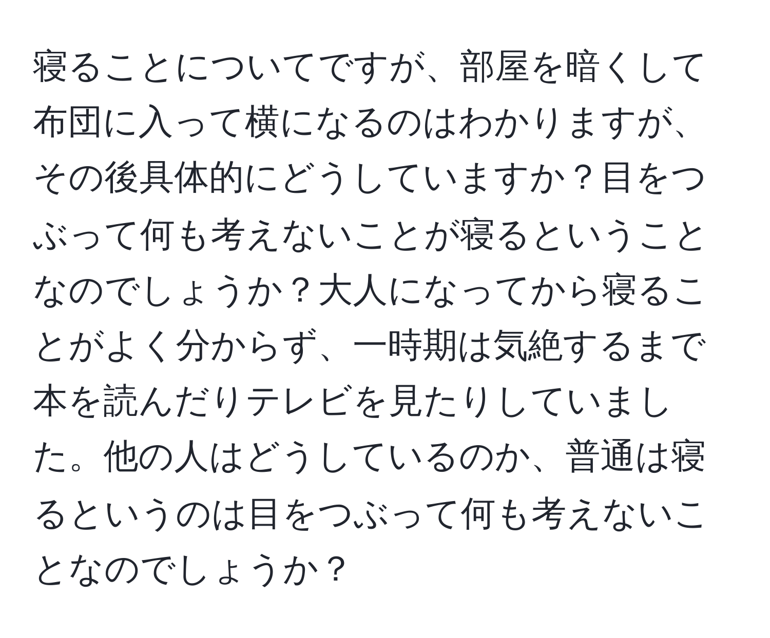 寝ることについてですが、部屋を暗くして布団に入って横になるのはわかりますが、その後具体的にどうしていますか？目をつぶって何も考えないことが寝るということなのでしょうか？大人になってから寝ることがよく分からず、一時期は気絶するまで本を読んだりテレビを見たりしていました。他の人はどうしているのか、普通は寝るというのは目をつぶって何も考えないことなのでしょうか？