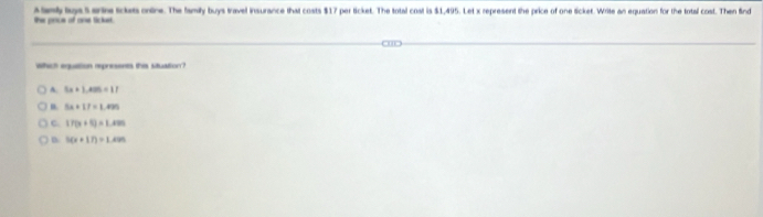 te prce of one Sicket Aanty lgs Sentre tickets ontine. The family buys travel insurance that costs $17 per ticket. The total cost is $1,495. Let x represent the price of one ticket. Write an equation for the total cost. Then find
which equation represents this situation?
A. 5x+1,405=17
9x+17=1.499
C. 17(x+5)=1.495
D 3(x+17)=1.495