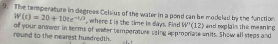 The temperature in degrees Celsius of the water in a pond can be modeled by the function
W(t)=20+10te^(-t/3) , where t is the time in days. Find W'(12) and explain the meaning 
of your answer in terms of water temperature using appropriate units. Show all steps and 
round to the nearest hundredth.