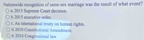 Nationwide recognition of same-sex marriage was the result of what event?
a. 2015 Supreme Court decision.
b. 2015 executive order.
c. An international treaty on human rights.
d. 2010 Constitutional Amendment.
e. 2016 Congressional law.