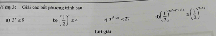 Ví dụ 3: Giải các bất phương trình sau: 
a) 3^x≥ 9 b) ( 1/2 )^x≤ 4 c) 3^(x^2)-2x<27</tex> d ( 1/2 )^9x^2-17x+11≥ ( 1/2 )^7-5x
Lời giải