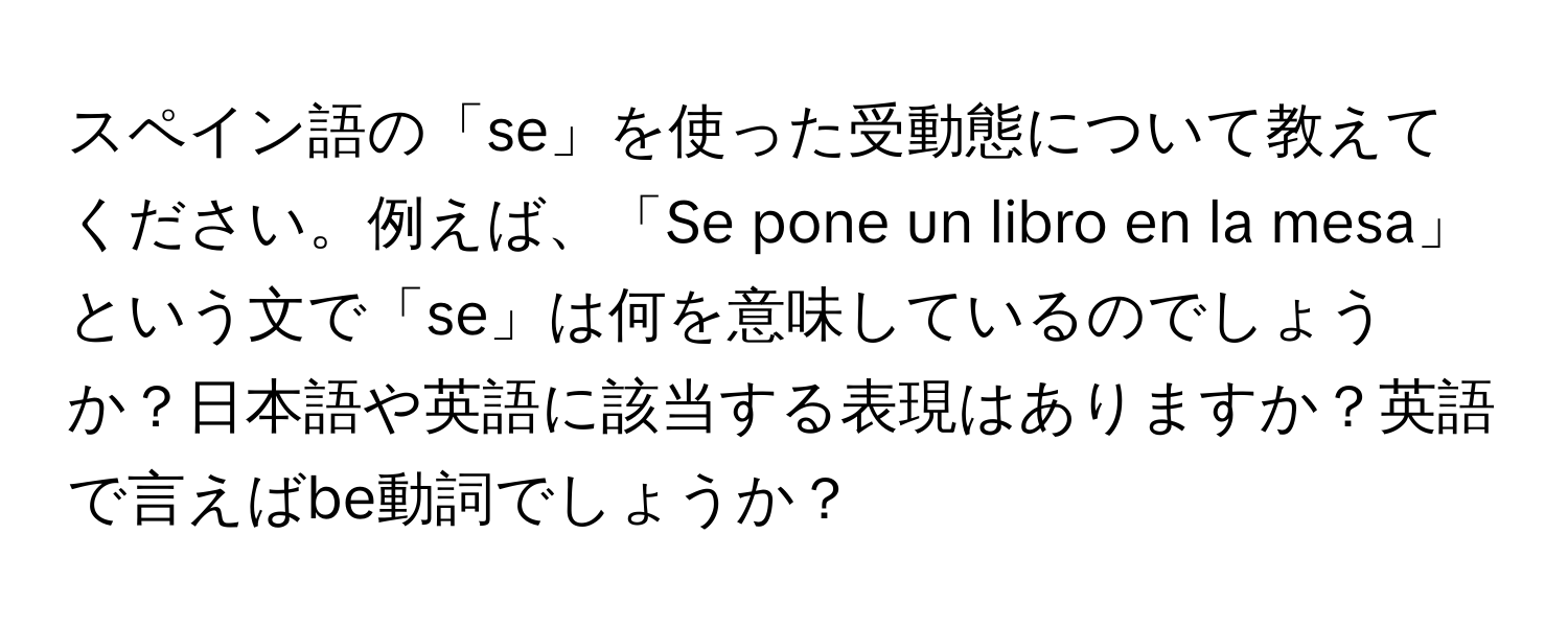 スペイン語の「se」を使った受動態について教えてください。例えば、「Se pone un libro en la mesa」という文で「se」は何を意味しているのでしょうか？日本語や英語に該当する表現はありますか？英語で言えばbe動詞でしょうか？