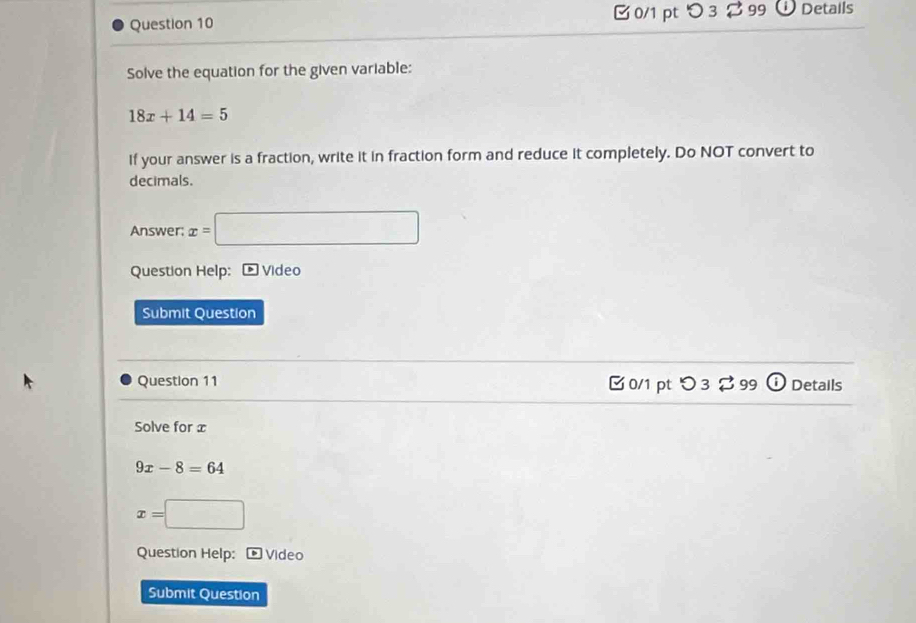 つ 3 2 99 ①Details 
Solve the equation for the given variable:
18x+14=5
If your answer is a fraction, write it in fraction form and reduce it completely. Do NOT convert to 
decimals. 
Answer; x=□
Question Help: ® Video 
Submit Question 
Question 11 C 0/1 pt つ 3 % 99 (i Details 
Solve for x
9x-8=64
x=□
Question Help: Video 
Submit Question