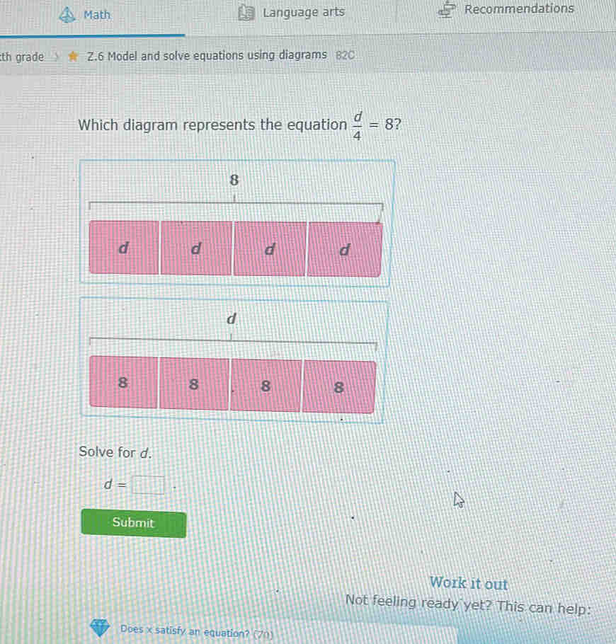 Math Language arts Recommendations 
th grade Z.6 Model and solve equations using diagrams 82C 
Which diagram represents the equation  d/4 =8 ? 
Solve for d.
d=□. 
Submit 
Work it out 
Not feeling ready yet? This can help: 
Does x satisfy an equation? (70)