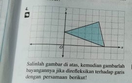 Salinlah gambar di atas, kemudian gambarlah 
bayangannya jika direfleksikan terhadap garis 
dengan persamaan berikut!