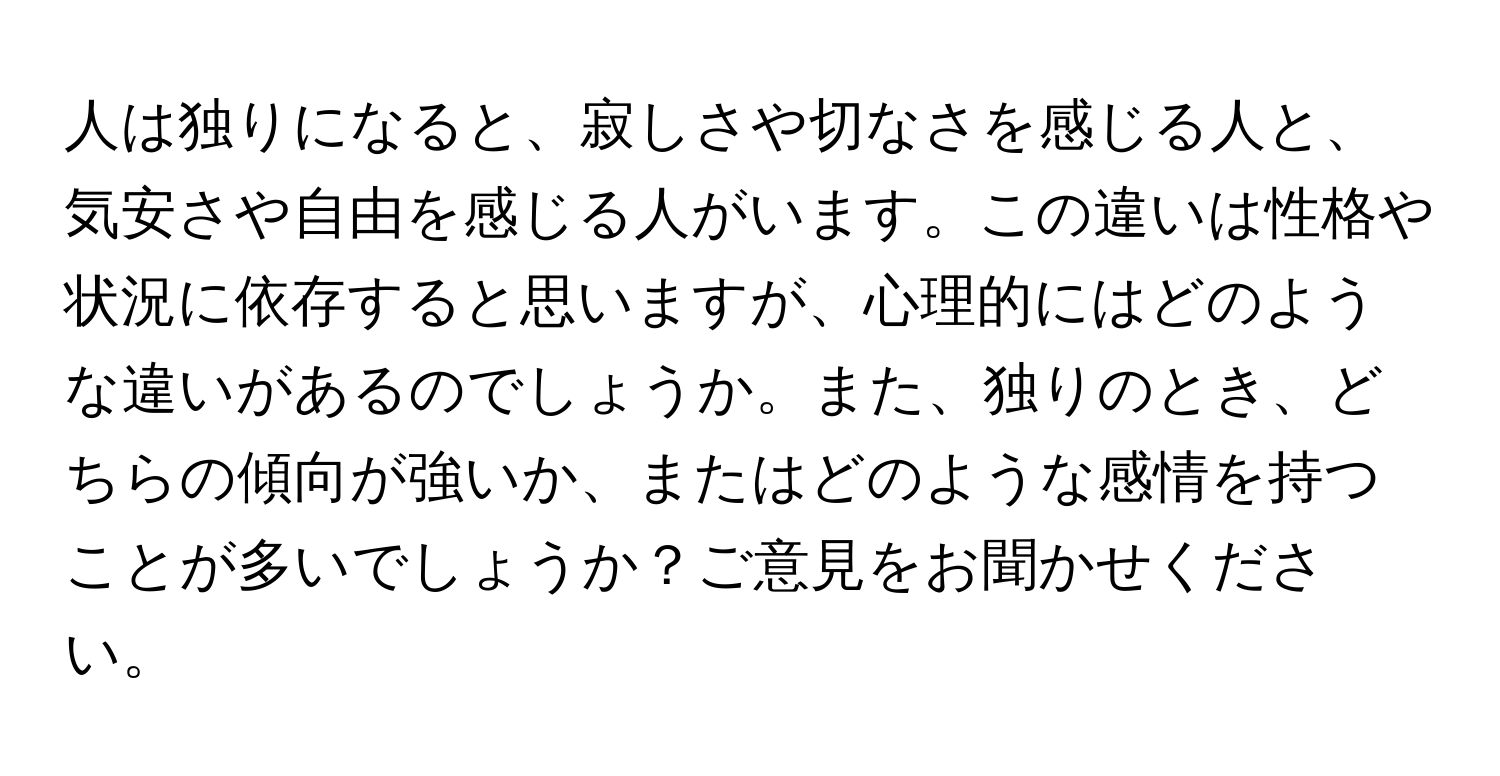 人は独りになると、寂しさや切なさを感じる人と、気安さや自由を感じる人がいます。この違いは性格や状況に依存すると思いますが、心理的にはどのような違いがあるのでしょうか。また、独りのとき、どちらの傾向が強いか、またはどのような感情を持つことが多いでしょうか？ご意見をお聞かせください。