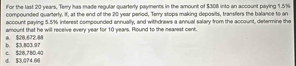 For the last 20 years, Terry has made regular quarterly payments in the amount of $308 into an account paying 1.5%
compounded quarterly. If, at the end of the 20 year period, Terry stops making deposits, transfers the balance to an
account paying 5.5% interest compounded annually, and withdraws a annual salary from the account, determine the
amount that he will receive every year for 10 years. Round to the nearest cent.
a. $28,672.88
b. $3,803.97
c. $28,780.40
d. $3,074.66