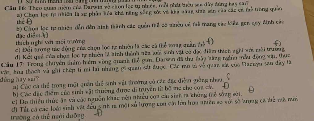 Sự hình thành loài bằng con đường phân 1 t
Câu 16: Theo quan niệm của Darwin về chọn lọc tự nhiên, mỗi phát biểu sau đây đúng hay sai?
a) Chọn lọc tự nhiên là sự phân hóa khả năng sống sót và khả năng sinh sản của các cá thể trong quần
thể Đ
b) Chọn lọc tự nhiên dẫn đến hình thành các quần thể có nhiều cá thể mang các kiểu gen quy định các
đặc điểm 
thích nghi với môi trường
c) Đối tượng tác động của chọn lọc tự nhiên là các cá thể trong quần thể
d) Kết quả của chọn lọc tự nhiên là hình thành nên loài sinh vật có đặc điểm thích nghi với môi trường.
Câu 17: Trong chuyến thám hiểm vòng quanh thế giới, Darwin đã thu thập hàng nghìn mẫu động vật, thực
vật, hóa thạch và ghi chép tỉ mi lại những gì quan sát được. Các mô tả về quan sát của Đacuyn sau đây là
đúng hay sai?ʔ
a) Các cá thể trong một quần thể sinh vật thường có các đặc điểm giống nhau.
b) Các đặc điểm của sinh vật thường được di truyền từ bố mẹ cho con cái.
c) Do thiếu thức ăn và các nguồn khác nên nhiều con cái sinh ra không thể sống sót.
d) Tất cả các loài sinh vật đều sinh ra một số lượng con cái lớn hơn nhiều so với số lượng cá thể mà môi
trường có thể nuôi dưỡng.