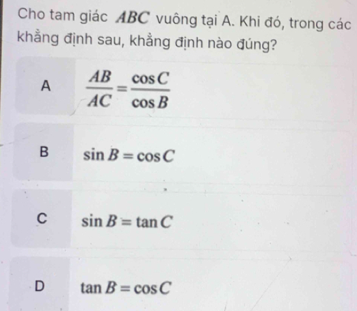 Cho tam giác ABC vuông tại A. Khi đó, trong các
khẳng định sau, khẳng định nào đúng?
A  AB/AC = cos C/cos B 
B sin B=cos C
C sin B=tan C
D tan B=cos C