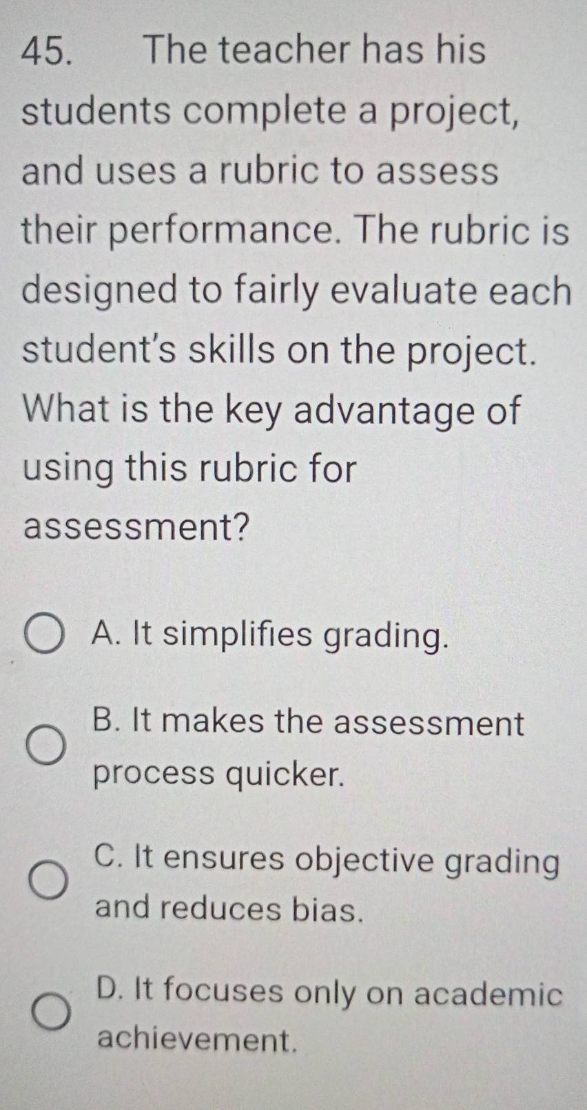 The teacher has his
students complete a project,
and uses a rubric to assess
their performance. The rubric is
designed to fairly evaluate each
student's skills on the project.
What is the key advantage of
using this rubric for
assessment?
A. It simplifies grading.
B. It makes the assessment
process quicker.
C. It ensures objective grading
and reduces bias.
D. It focuses only on academic
achievement.