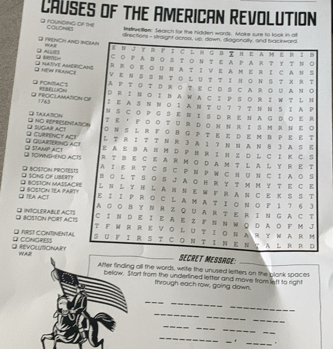 CAUSES OF THE AMERICAN REVOLUTION 
D FOUNDING OF THE COLONIES Instruction: Search for the hidden words. Make sure to look in all 
directio 
D FRENCH AND WAR 
BRIISH 
] ALLIES 
] NATIVE AMERI 
NEW FRANCE 
E PONTIAC'S 
REBELUION 
□ PROCLAMATION 1763 
□ TAXATION 
D NO REPRESENTAT 
] SUGAR ACT 
DCURRENCY ACT 
DI QUARTERING ACT 
⊥ STAMP ACT 
[ TOWNSHEND ACTS 
D BOSTON PROTESTS 
D SONS OF LIBERTY 
⊥ BOSTON MASSACRE 
* BOSTON TEA PARTY 
□ TEA ACT 
⊥ INTOLERABLE ACTS 
□ BOSTON PORT ACTS 
⊥ FIRST CONTINENTAL 
CONGRESS 
WAR 
REVOLUTIONARYAGE:_ 
After finding all the words, write the unused letters on the blank spaces 
below. Start from the underlined letter and move from left to right 
through each row, going down. 
_ 
_ 
_ 
_ 
_ 
_ 
_ 
_ 
_ 
_ 
_ 
_ 
_.