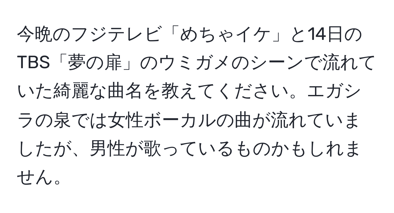 今晩のフジテレビ「めちゃイケ」と14日のTBS「夢の扉」のウミガメのシーンで流れていた綺麗な曲名を教えてください。エガシラの泉では女性ボーカルの曲が流れていましたが、男性が歌っているものかもしれません。