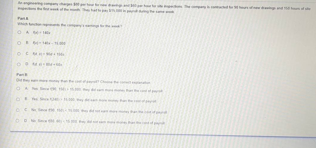 An engineering company charges $80 per hour for new drawings and $60 per hour for site inspections. The company is contracted for 90 hours of new drawings and 150 hours of site
inspections the first week of the month. They had to pay $15,000 in payroll during the same week
Part A
Which function represents the company's earnings for the week?
A. f(x)=140x
B. f(x)=140x-15,000
C. f(d,s)=90d+150s
D. f(d,s)=80d+60s
Part B
Did they earn more money than the cost of payroll? Choose the correct explanation
A. Yes: Since f(90,150)>15,000 , they did earn more money than the cost of payroll
B. Yes; Since f(240)>15,000 , they did earn more money than the cost of payroll
C. No, Since f(90,150)<15,000 , they did not earn more money than the cost of payroll.
D. No; Since f(80,60)<15,000 they did not earn more money than the cost of payroll