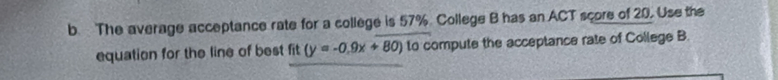 The average acceptance rate for a college is 57% College B has an ACT score of 20. Use the 
equation for the line of best fit (y=-0.9x+80) to compute the acceptance rate of College B.