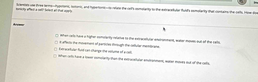 In
Scientists use three terms—hypotonic, isotonic, and hypertonic—to relate the cell’s osmolarity to the extracellular fluid’s osmolarity that contains the cells. How doe
tonicity affect a cell? Select all that apply.
Answer
When cells have a higher osmolarity relative to the extracellular environment, water moves out of the cells.
It affects the movement of particles through the cellular membrane.
Extracellular fluid can change the volume of a cell,
When cells have a lower osmolarity than the extracellular environment, water moves out of the cells.