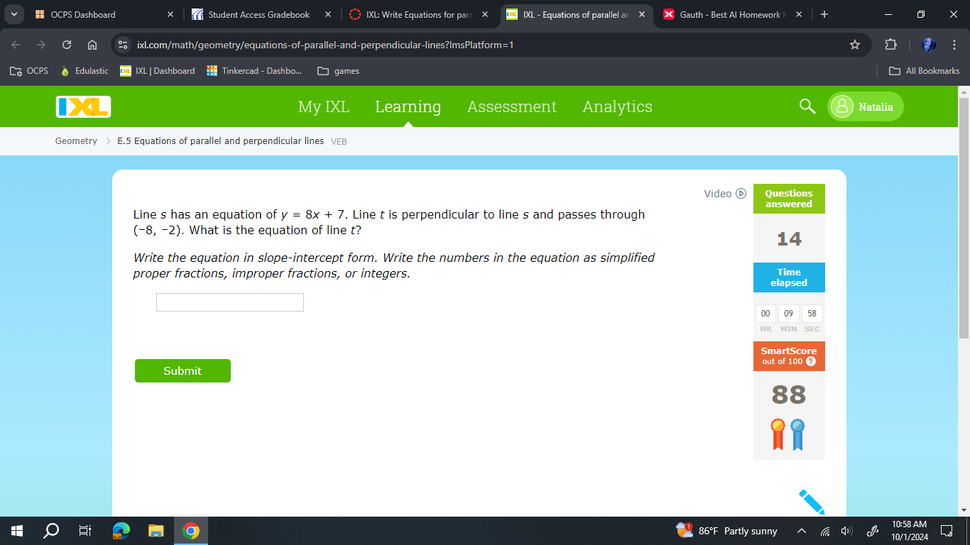 8s OCPS Dashboard Student Access Gradebook IXL: Write Equations for para IXL - Equations of parallel a Gauth - Best Al Homework | × 
ixl.com/math/geometry/equations-of-parallel-and-perpendicular-lines?ImsPlatform=1 
OCPS Edulastic IXL | Dashboard Tinkercad - Dashbo... games All Bookmarks 
My IXL Learning Assessment Analytics Natalia 
Geometry > E.5 Equations of parallel and perpendicular lines VEB 
Video ⑥ 
Line s has an equation of y=8x+7. Line t is perpendicular to line s and passes through
(-8,-2). What is the equation of line t? 
Write the equation in slope-intercept form. Write the numbers in the equation as simplified 
proper fractions, improper fractions, or integers. 
Submit 
10:58 AM 
86°F Partly sunny 10/1/2024