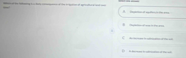 Select one amsawry
Which of the fallowing is a likely consequence of the irrigation of agricultural land over
tme!
A Depletion of aquifters in the ars
B Deplletion of veas in the amea.
=
C An increase in sailnization of the sail.
A decrease in salnization of the sail.