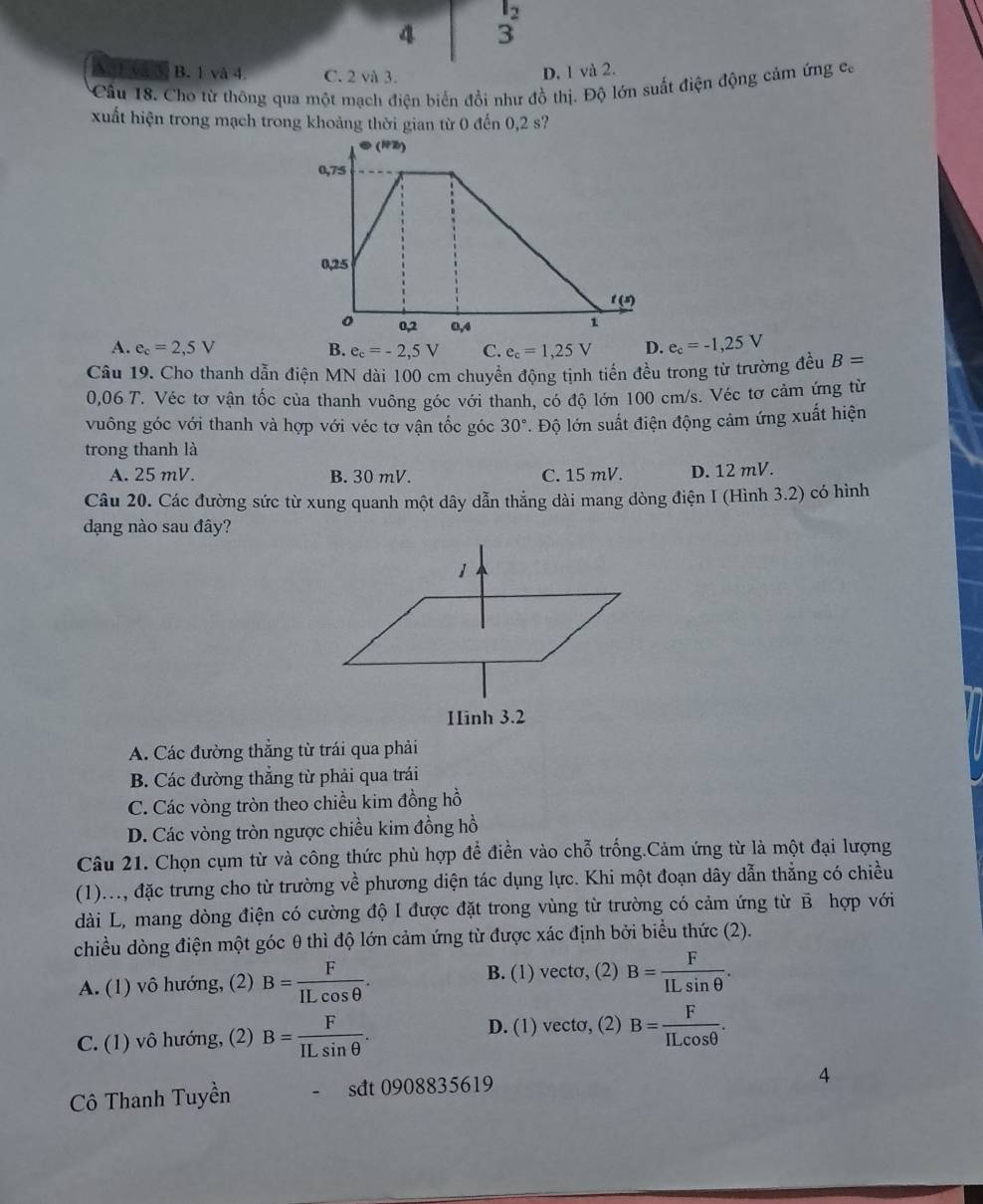 l_2
4 3
B. 1 và 4 C. 2 và 3.
D. 1 và 2.
Cầu 18. Chơ từ thông qua một mạch điện biến đổi như đồ thị. Độ lớn suất điện động cảm ứng ca
xuất hiện trong mạch trong khoảng thời gian từ 0 đến 0,2 s?
A. e_c=2,5V B. e_c=-2,5V C. e_c=1,25V D. e_c=-1,25V
Câu 19. Cho thanh dẫn điện MN dài 100 cm chuyển động tịnh tiến đều trong từ trường đều B=
0,06 T. Véc tơ vận tốc của thanh vuông góc với thanh, có độ lớn 100 cm/s. Véc tơ cảm ứng từ
vuông góc với thanh và hợp với véc tơ vận tốc góc 30°. Độ lớn suất điện động cảm ứng xuất hiện
trong thanh là
A. 25 mV. B. 30 mV. C. 15 mV. D. 12 mV.
Câu 20. Các đường sức từ xung quanh một dây dẫn thẳng dài mang dòng điện I (Hình 3.2) có hình
dạng nào sau đây?
A. Các đường thẳng từ trái qua phải
B. Các đường thắng từ phải qua trái
C. Các vòng tròn theo chiều kim đồng hồ
D. Các vòng tròn ngược chiều kim đồng hồ
Câu 21. Chọn cụm từ và công thức phù hợp để điền vào chỗ trống.Cảm ứng từ là một đại lượng
(1)..., đặc trưng cho từ trường về phương diện tác dụng lực. Khi một đoạn dây dẫn thẳng có chiều
dài L, mang dòng điện có cường độ I được đặt trong vùng từ trường có cảm ứng từ β hợp với
chiều dòng điện một góc θ thì độ lớn cảm ứng từ được xác định bởi biểu thức (2).
A. (1) vô hướng, (2) B= F/ILcos θ  . B. (1) vecto, (2) B= F/ILsin θ  .
C. (1) vô hướng, (2) B= F/ILsin θ  . D. (1) vecto, (2) B= F/ILcos θ  .
Cô Thanh Tuyền - sdt 0908835619
4