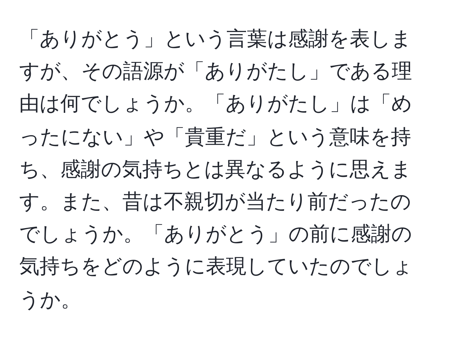 「ありがとう」という言葉は感謝を表しますが、その語源が「ありがたし」である理由は何でしょうか。「ありがたし」は「めったにない」や「貴重だ」という意味を持ち、感謝の気持ちとは異なるように思えます。また、昔は不親切が当たり前だったのでしょうか。「ありがとう」の前に感謝の気持ちをどのように表現していたのでしょうか。