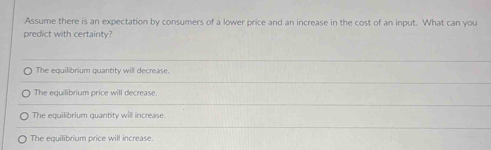 Assume there is an expectation by consumers of a lower price and an increase in the cost of an input. What can you
predict with certainty?
The equilibrium quantity will decrease.
The equilibrium price will decrease.
The equilibrium quantity will increase.
The equilibrium price will increase.