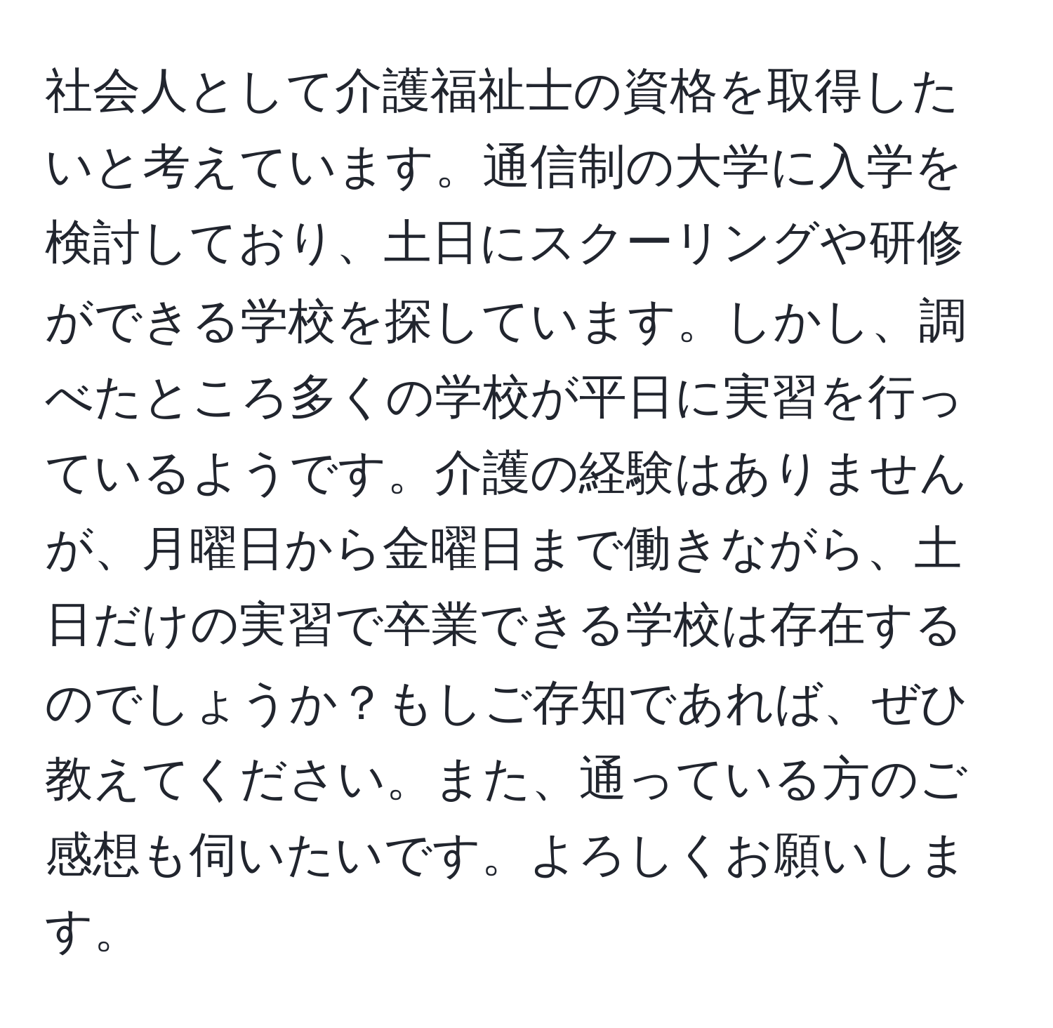 社会人として介護福祉士の資格を取得したいと考えています。通信制の大学に入学を検討しており、土日にスクーリングや研修ができる学校を探しています。しかし、調べたところ多くの学校が平日に実習を行っているようです。介護の経験はありませんが、月曜日から金曜日まで働きながら、土日だけの実習で卒業できる学校は存在するのでしょうか？もしご存知であれば、ぜひ教えてください。また、通っている方のご感想も伺いたいです。よろしくお願いします。