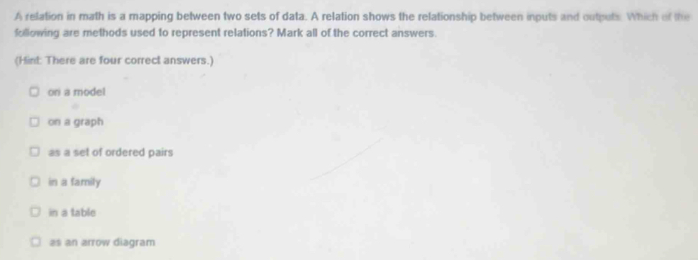 A relation in math is a mapping between two sets of data. A relation shows the relationship between inputs and outputs. Which of the
following are methods used to represent relations? Mark all of the correct answers.
(Hint: There are four correct answers.)
on a model
on a graph
as a set of ordered pairs
in a family
in a table
as an arrow diagram