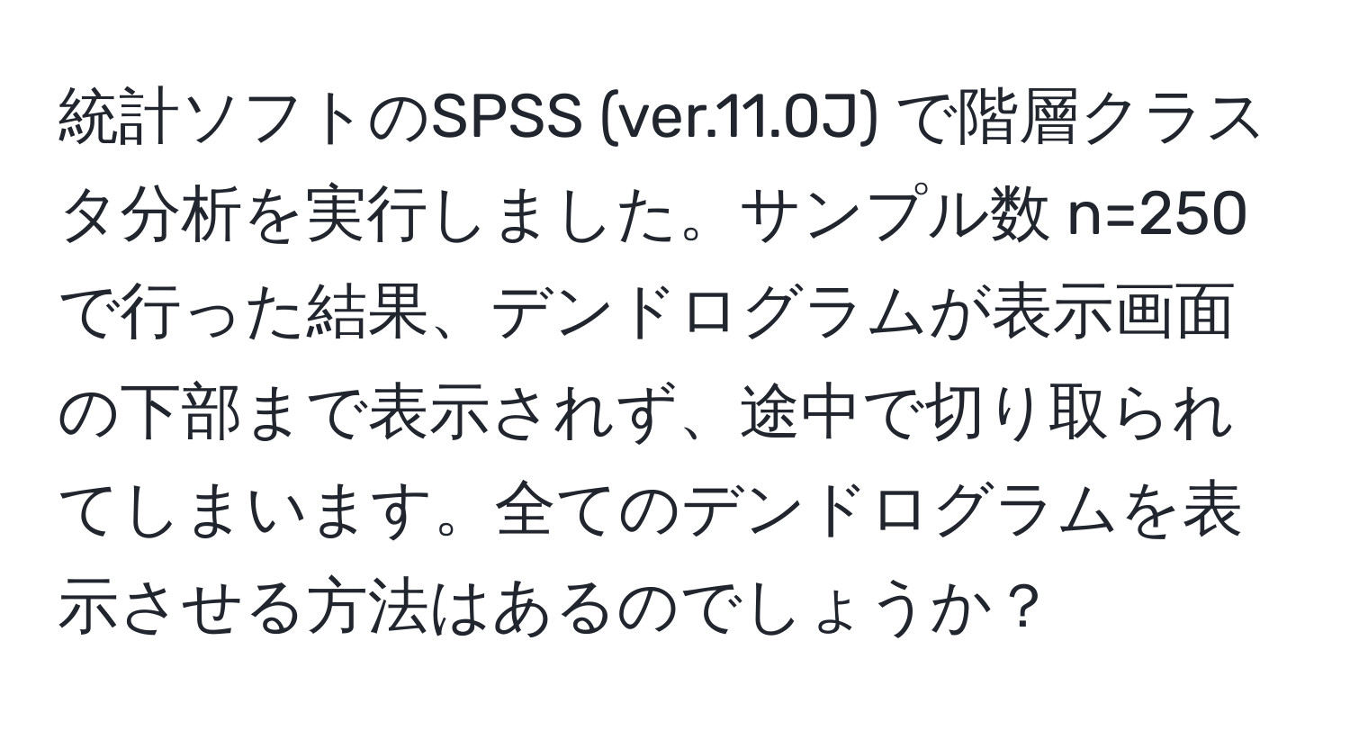 統計ソフトのSPSS (ver.11.0J) で階層クラスタ分析を実行しました。サンプル数 n=250 で行った結果、デンドログラムが表示画面の下部まで表示されず、途中で切り取られてしまいます。全てのデンドログラムを表示させる方法はあるのでしょうか？