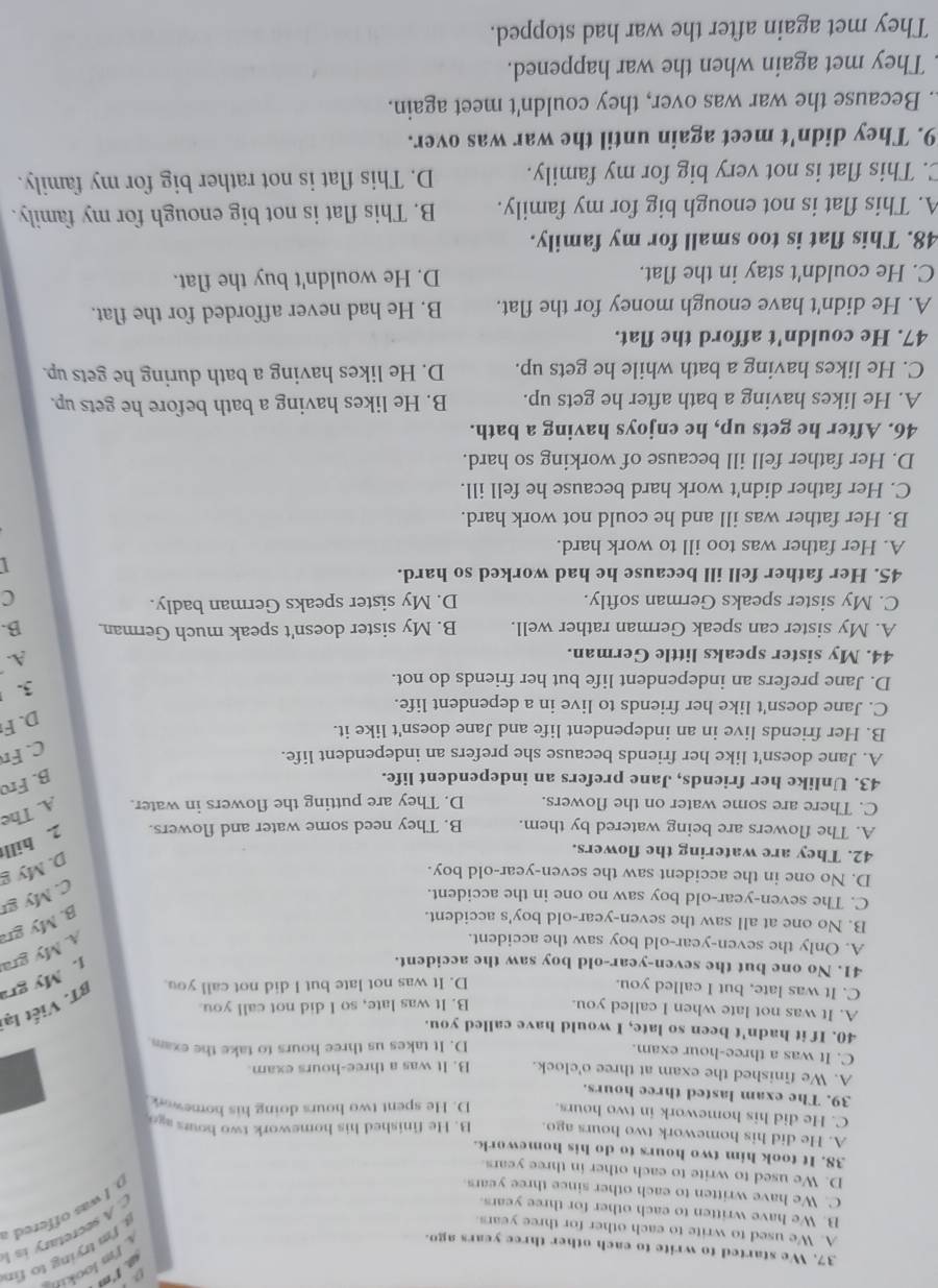 a 
37. We started to write to each other three years ago.
I'm lookin
A. We used to write to each other for three years.
'm trying to fir
. I was offered a
B. We have written to each other for three years
A secretary is !
C. We have written to each other since three years
D. We used to write to each other in three years
38. It took him two hours to do his homework.
A. He did his homework two hours ago. B. He finished his homework two hours ag
C. He did his homework in two hours. D. He spent two hours doing his homewar
39. The exam lasted three hours.
A. We finished the exam at three o'clock. B. It was a three-hours exam
C. It was a three-hour exam.
D. It takes us three hours to take the exam.
40. If it hadn't been so late, I would have called you.
A. It was not late when I called you. B. It was late, so I did not call you
C. It was late, but I called you.
D. It was not late but I did not call you.
BT. Viết lại
41. No one but the seven-year-old boy saw the accident.
1. My gra
A. Only the seven-year-old boy saw the accident.
A. My gra
B. No one at all saw the seven-year-old boy's accident.
B. My gr
C. The seven-year-old boy saw no one in the accident.
C. My gr
D. No one in the accident saw the seven-year-old boy.
42. They are watering the flowers.
D. My g
A. The flowers are being watered by them. B. They need some water and flowers. 2. hill
C. There are some water on the flowers. D. They are putting the flowers in water. A. The
43. Unlike her friends, Jane prefers an independent life.
B. Fro
A. Jane doesn't like her friends because she prefers an independent life.
C. Fn
B. Her friends live in an independent life and Jane doesn't like it.
D. F
C. Jane doesn't like her friends to live in a dependent life.
D. Jane prefers an independent life but her friends do not.
3.
44. My sister speaks little German.
A.
A. My sister can speak German rather well. B. My sister doesn't speak much German. B.
C. My sister speaks German softly. D. My sister speaks German badly.
C
45. Her father fell ill because he had worked so hard.
1
A. Her father was too ill to work hard.
B. Her father was ill and he could not work hard.
C. Her father didn't work hard because he fell ill.
D. Her father fell ill because of working so hard.
46. After he gets up, he enjoys having a bath.
A. He likes having a bath after he gets up. B. He likes having a bath before he gets up.
C. He likes having a bath while he gets up. D. He likes having a bath during he gets up.
47. He couldn't afford the flat.
A. He didn't have enough money for the flat. B. He had never afforded for the flat.
C. He couldn't stay in the flat. D. He wouldn't buy the flat.
48. This flat is too small for my family.
A. This flat is not enough big for my family. B. This flat is not big enough for my family.
C. This flat is not very big for my family. D. This flat is not rather big for my family.
9. They didn't meet again until the war was over.
. Because the war was over, they couldn't meet again.
They met again when the war happened.
They met again after the war had stopped.