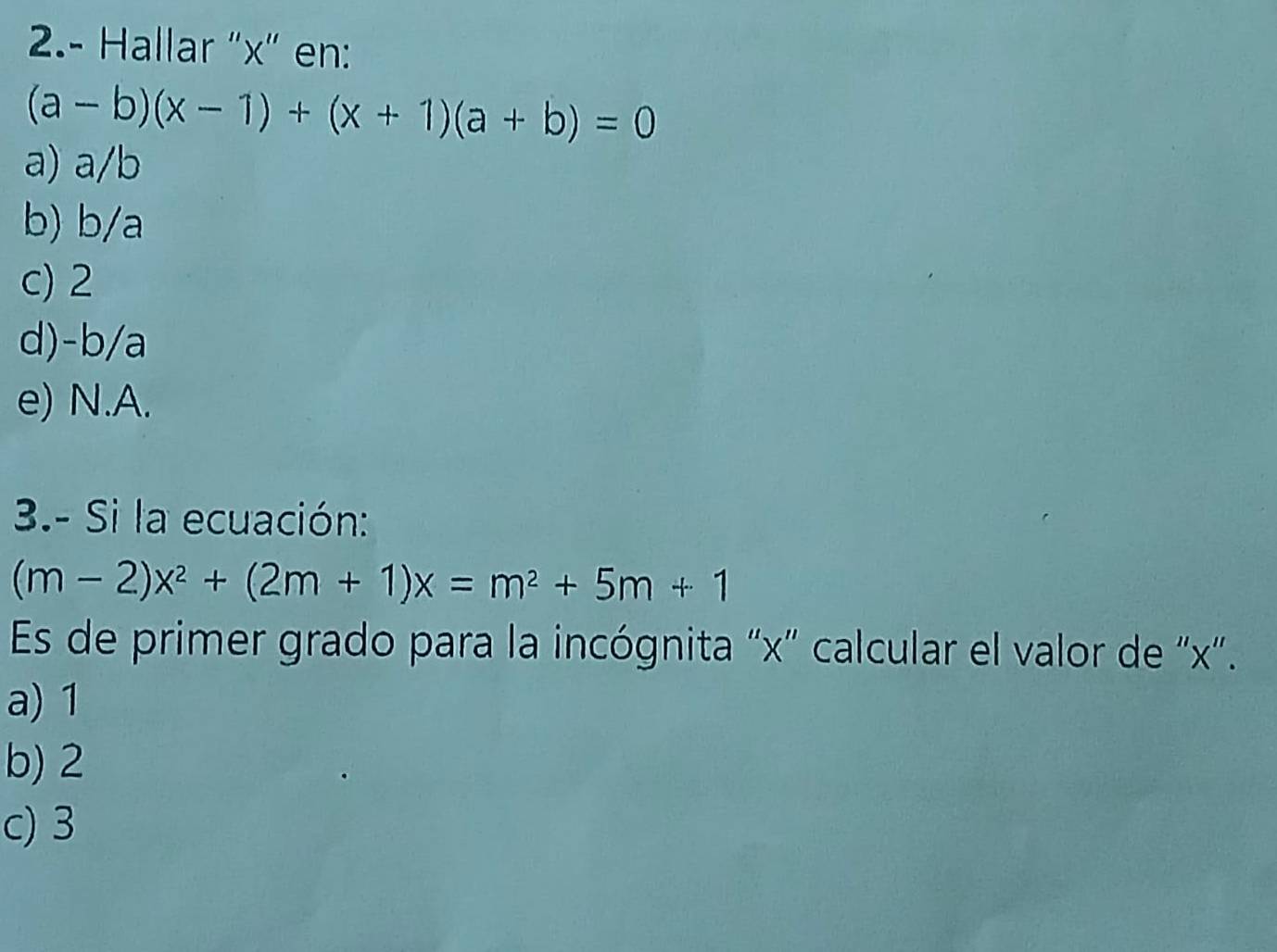 2.- Hallar "x" en:
(a-b)(x-1)+(x+1)(a+b)=0
a) a/b
b) b/a
c) 2
d) -b/a
e) N.A.
3.- Si la ecuación:
(m-2)x^2+(2m+1)x=m^2+5m+1
Es de primer grado para la incógnita “ x" calcular el valor de ' x '.
a) 1
b) 2
c) 3