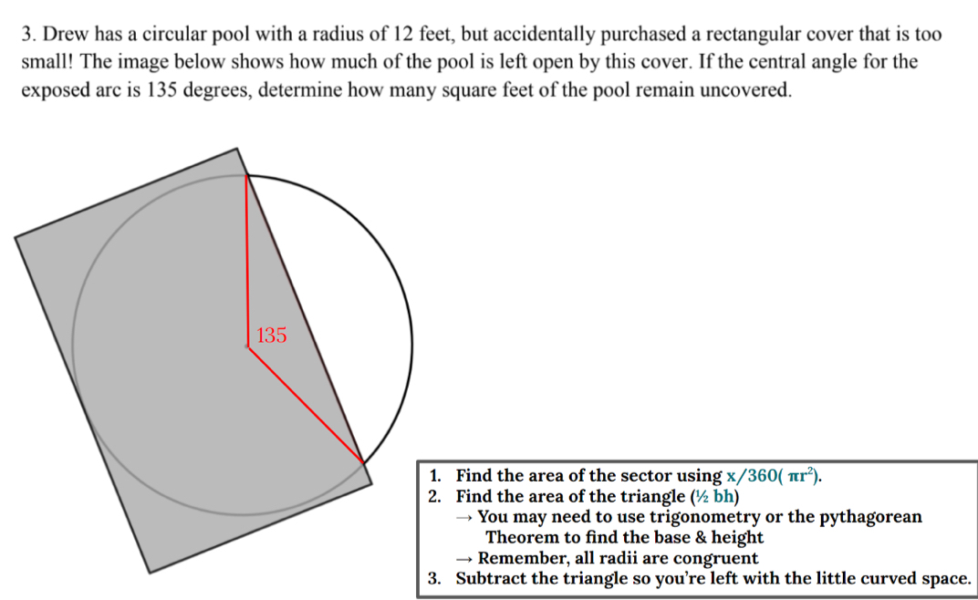 Drew has a circular pool with a radius of 12 feet, but accidentally purchased a rectangular cover that is too
small! The image below shows how much of the pool is left open by this cover. If the central angle for the
exposed arc is 135 degrees, determine how many square feet of the pool remain uncovered.
ind the area of the sector using x/360(π r^2). 
ind the area of the triangle (1/2bh)
You may need to use trigonometry or the pythagorean
Theorem to find the base & height
Remember, all radii are congruent
3. Subtract the triangle so you’re left with the little curved space.