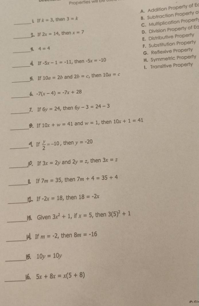 Properties will be
A. Addition Property of E
_
L If k=3 , then 3=k
B. Subtraction Property o
C. Multiplication Property
__2. If 2x=14 , then x=7
D. Division Property of Ea
E. Distributive Property
F. Substitution Properly
_
3. 4=4
G. Reflexive Property
_
4 If-5x-1=-11 , then -5x=-10
H. Symmetric Property
1. Transitive Property
_
5. If 10a=2b and 2b=c , then 10a=c
_
6. -7(x-4)=-7x+28
_
7. If 6y=24 , then 6y-3=24-3
_
8. If 10x+w=41 and w=1 , then 10x+1=41
_q If  y/2 =-10 , then y=-20
_
10. If 3x=2y and 2y=z , then 3x=z
_
l If 7m=35 , then 7m+4=35+4
__12. If -2x=18 , then 18=-2x
_
13. Given 3x^2+1 , if x=5 , then 3(5)^2+1
_
14. If m=-2 , then 8m=-16
_15. 10y=10y
_16. 5x+8x=x(5+8)
Ci