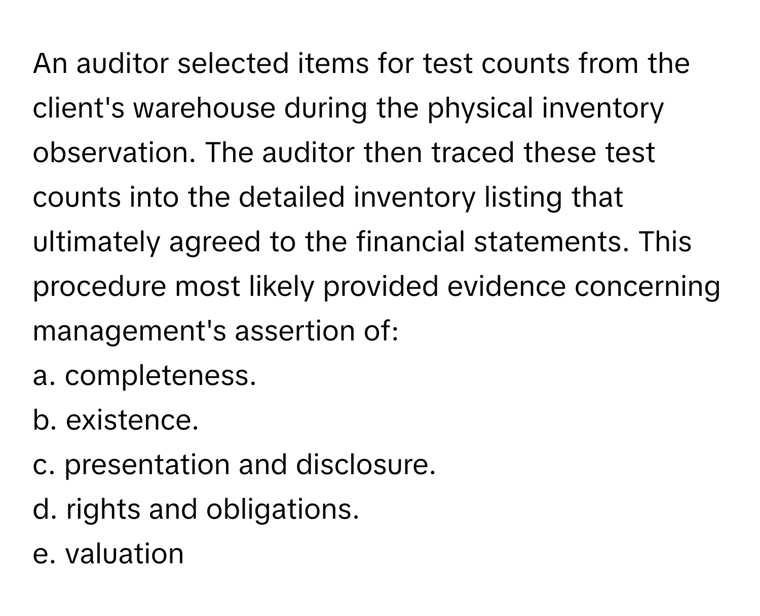 An auditor selected items for test counts from the client's warehouse during the physical inventory observation. The auditor then traced these test counts into the detailed inventory listing that ultimately agreed to the financial statements. This procedure most likely provided evidence concerning management's assertion of:

a. completeness.
b. existence.
c. presentation and disclosure.
d. rights and obligations.
e. valuation