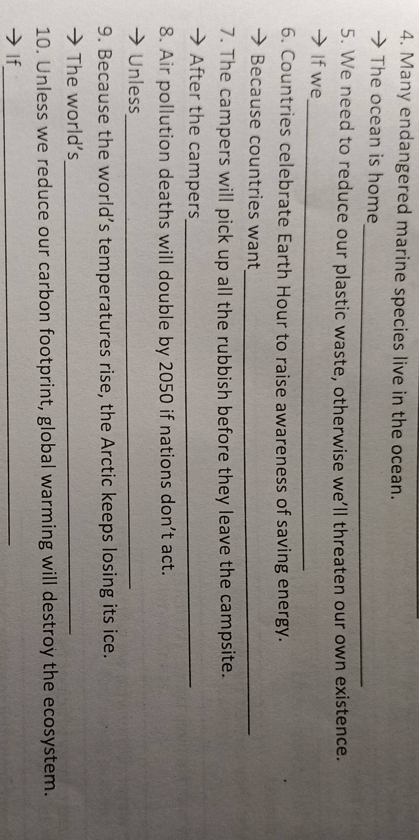 Many endangered marine species live in the ocean. 
_ 
The ocean is home 
5. We need to reduce our plastic waste, otherwise we’ll threaten our own existence. 
_ 
Ifwe 
6. Countries celebrate Earth Hour to raise awareness of saving energy. 
Because countries want_ 
7. The campers will pick up all the rubbish before they leave the campsite. 
After the campers_ 
8. Air pollution deaths will double by 2050 if nations don’t act. 
Unless_ 
9. Because the world’s temperatures rise, the Arctic keeps losing its ice. 
The world's_ 
10. Unless we reduce our carbon footprint, global warming will destroy the ecosystem. 
If_