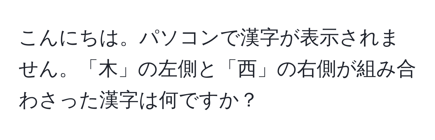 こんにちは。パソコンで漢字が表示されません。「木」の左側と「西」の右側が組み合わさった漢字は何ですか？