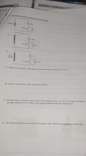 Worksheet 5: TECHNOLOGY - F
con parcés, an
s. Calculate the bhe circult below.
7,
9. Given V=10V and R=1kOmega , what will the value of the current be im a circuit?
10. Given V=20V and R=5kOmega calculate the current.
11. A tumble dryer in a laundry service uses a 220 V power source. The coil of the heater provides an
average resistance of 12 Q. What is the current flowing through the heating coils?
12. A 9 V battery maintains a current of 3 A through a radio. What is the resistance in the circult?