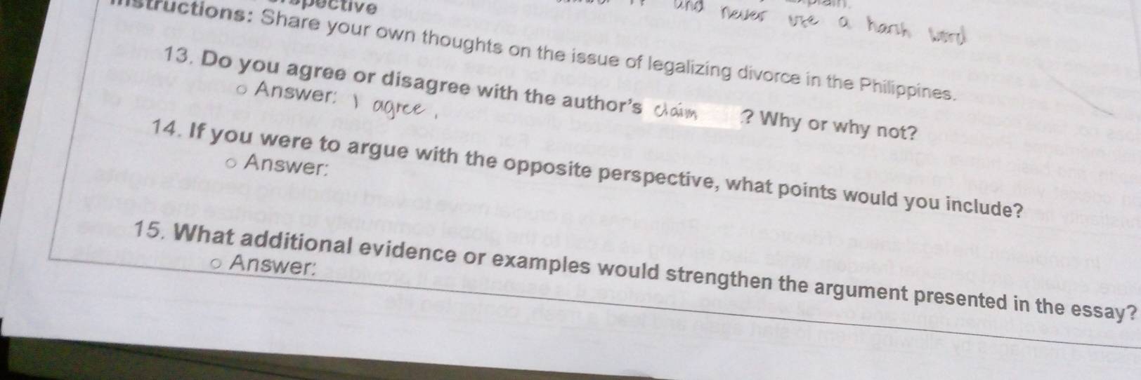 Poctive 
structions: Share your own thoughts on the issue of legalizing divorce in the Philippines. 
Answer: 
13. Do you agree or disagree with the author's ? Why or why not? 
Answer: 
14. If you were to argue with the opposite perspective, what points would you include? 
Answer: 
15. What additional evidence or examples would strengthen the argument presented in the essay?