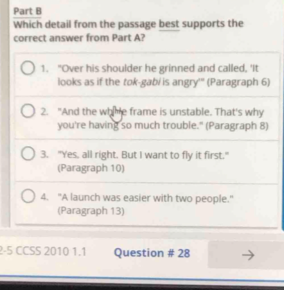 Which detail from the passage best supports the
correct answer from Part A?
1. "Over his shoulder he grinned and called, 'It
looks as if the tok-gabi is angry''' (Paragraph 6)
2. "And the whhe frame is unstable. That's why
you're having so much trouble." (Paragraph 8)
3. "Yes, all right. But I want to fly it first."
(Paragraph 10)
4. "A launch was easier with two people."
(Paragraph 13)
2-5 CCSS 2010 1.1 Question # 28