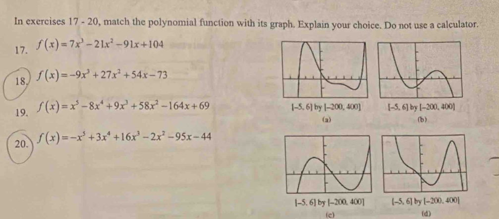 In exercises 17 - 20, match the polynomial function with its graph. Explain your choice. Do not use a calculator.
17. f(x)=7x^3-21x^2-91x+104
18 f(x)=-9x^3+27x^2+54x-73
19. f(x)=x^5-8x^4+9x^3+58x^2-164x+69
[-5,6] by [-200,400] [-5,6] by [-200,400]
(a) (b)
20. f(x)=-x^5+3x^4+16x^3-2x^2-95x-44
[-5.6]by[-200,400] (-5,6] by [-200,400]
(c) (d)