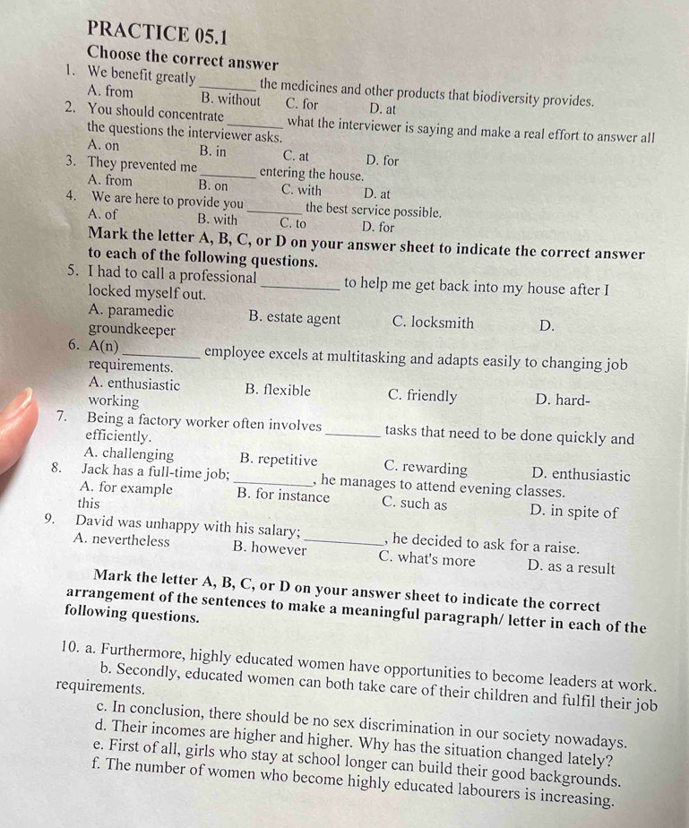 PRACTICE 05.1
Choose the correct answer
1. We benefit greatly _the medicines and other products that biodiversity provides.
A. from B. without C. for D. at
2. You should concentrate_ what the interviewer is saying and make a real effort to answer all
the questions the interviewer asks.
A. on B. in C. at D. for
3. They prevented me_ entering the house.
A. from B. on C. with D. at
4. We are here to provide you _the best service possible.
A. of B. with C. to D. for
Mark the letter A, B, C, or D on your answer sheet to indicate the correct answer
to each of the following questions.
5. I had to call a professional _to help me get back into my house after I
locked myself out.
A. paramedic B. estate agent C. locksmith D.
groundkeeper
6. A(n) _employee excels at multitasking and adapts easily to changing job
requirements.
A. enthusiastic B. flexible C. friendly D. hard-
working
7. Being a factory worker often involves _tasks that need to be done quickly and
efficiently.
A. challenging B. repetitive C. rewarding D. enthusiastic
8. Jack has a full-time job; _, he manages to attend evening classes.
A. for example B. for instance
this C. such as D. in spite of
9. David was unhappy with his salary; _, he decided to ask for a raise.
A. nevertheless B. however C. what's more D. as a result
Mark the letter A, B, C, or D on your answer sheet to indicate the correct
arrangement of the sentences to make a meaningful paragraph/ letter in each of the
following questions.
10. a. Furthermore, highly educated women have opportunities to become leaders at work.
b. Secondly, educated women can both take care of their children and fulfil their job
requirements.
c. In conclusion, there should be no sex discrimination in our society nowadays.
d. Their incomes are higher and higher. Why has the situation changed lately?
e. First of all, girls who stay at school longer can build their good backgrounds.
f. The number of women who become highly educated labourers is increasing.