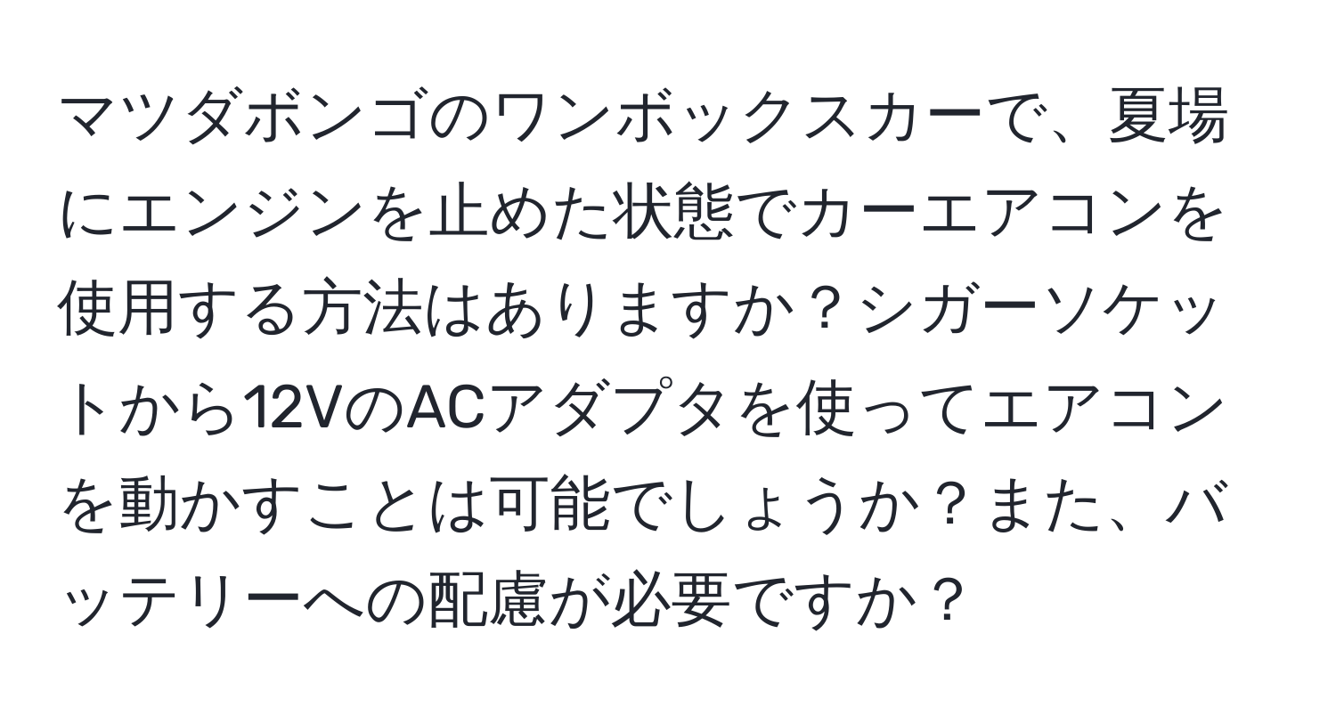 マツダボンゴのワンボックスカーで、夏場にエンジンを止めた状態でカーエアコンを使用する方法はありますか？シガーソケットから12VのACアダプタを使ってエアコンを動かすことは可能でしょうか？また、バッテリーへの配慮が必要ですか？