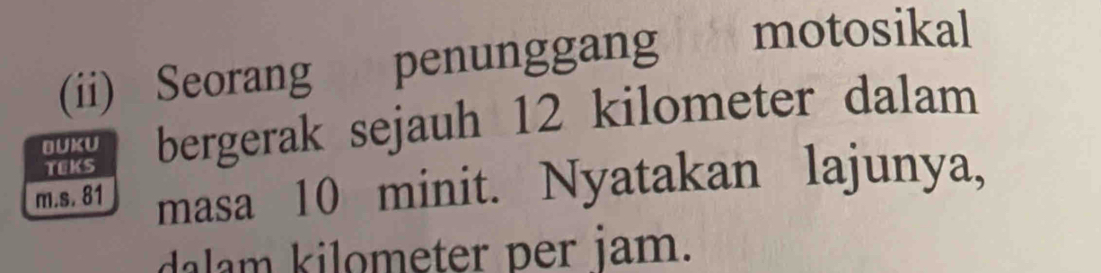 (ii) Seorang penunggang motosikal 
BUKU bergerak sejauh 12 kilometer dalam 
TEKS 
m.s. 81 masa 10 minit. Nyatakan lajunya, 
dalam kilometer per jam.