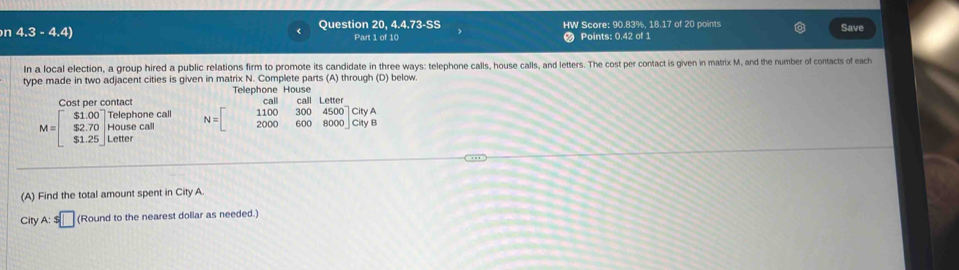 ( Question 20,4.4.73-SS 
n 4.3-4.4 HW Score: 90.83%, 18.17 of 20 points Save 
Part 1 of 10 Points: 0.42 of 1 
In a local election, a group hired a public relations firm to promote its candidate in three ways: telephone calls, house calls, and letters. The cost per contact is given in matrix M, and the number of contacts of each 
type made in two adjacent cities is given in matrix N. Complete parts (A) through (D) below. 
Telephone House a 
Cost per contact N=beginbmatrix 1100&300&4500 2000&600&8000endbmatrix beginarrayr CityA CtyBendarray
M=beginbmatrix $1.00 $2.70 $1.25endbmatrix beginarrayr Telephone: Housecall $1.25endbmatrix call 
(A) Find the total amount spent in City A 
City A:s□ (Round to the nearest dollar as needed.)