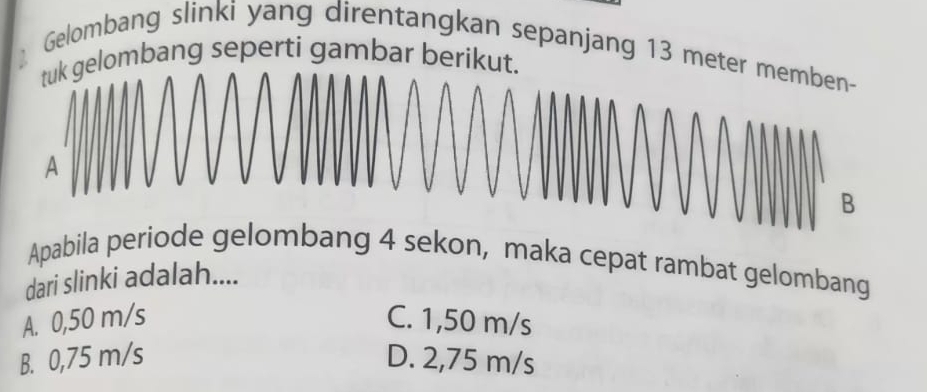 Gelombang slinki yang direntangkan sepanjang 13 met
lombang seperti gambar berikut
Apabila periode gelombang 4 sekon, maka cepat rambat gelombang
dari slinki adalah....
A. 0,50 m/s C. 1,50 m/s
B. 0,75 m/s D. 2,75 m/s