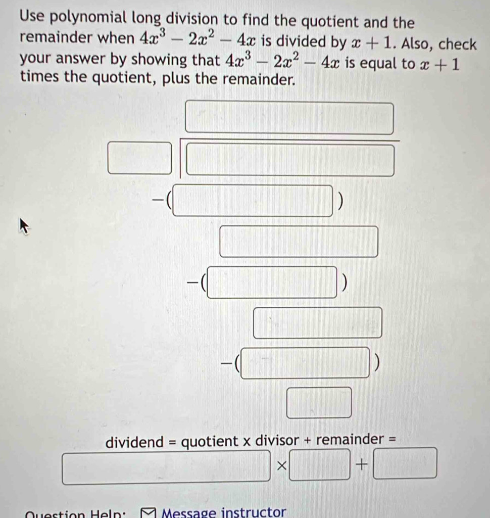 Use polynomial long division to find the quotient and the 
remainder when 4x^3-2x^2-4x is divided by x+1. Also, check 
your answer by showing that 4x^3-2x^2-4x is equal to x+1
times the quotient, plus the remainder. 
( 
) 
-(□ ) 
|
| 8/7  □ _  
C 
-(□ 
_  
dividend = quotient x divisor + remainder =
x+1+
□ +□
Question Help: M Message instructor