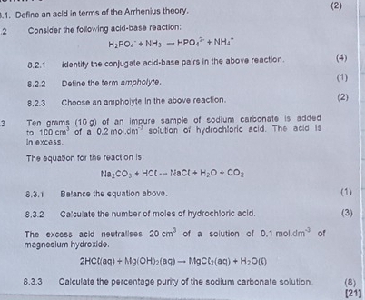 .1. Define an acid in terms of the Arrhenius theory. 
(2) 
.2 Consider the following acid-base reaction:
H_2PO_4^(-+NH_3)to HPO_4^((2-)+NH_4^+
8.2.1 identify the conjugate acid-base pairs in the above reaction. (4) 
8.2.2 Define the term ampholyte. 
(1) 
8.2.3 Choose an ampholyte in the above reaction. (2) 
3 Ten grams (10 g) of an impure sample of sodium carbonate is added 
to 100cm^3) of a 0.2mol.dm^(-3)
in excess. solution of hydrochloric acid. The acid is 
The equation for the reaction is:
Na_2CO_3+HClto NaCl+H_2O+CO_2
8,3.1 Belance the equation above. (1) 
8.3.2 Calculate the number of moles of hydrochloric acid. (3) 
The excess acid neutralises 20cm^3 of a solution of 0.1moldm^(-3) of 
magnesium hydroxide.
2HCl(aq)+Mg(OH)_2(aq)to MgCl_2(aq)+H_2O(l)
8,3.3 Calculate the percentage purity of the sodium carbonate solution. (8) 
[21]