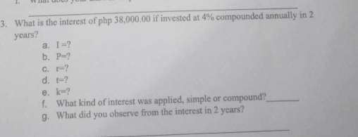 What is the interest of php 38,000.00 if invested at 4% compounded annually in 2
years? 
a. I=? 
b. P=? 
C. r=
d. t=? 
e. k=
f. What kind of interest was applied, simple or compound?_ 
g. What did you observe from the interest in 2 years? 
_